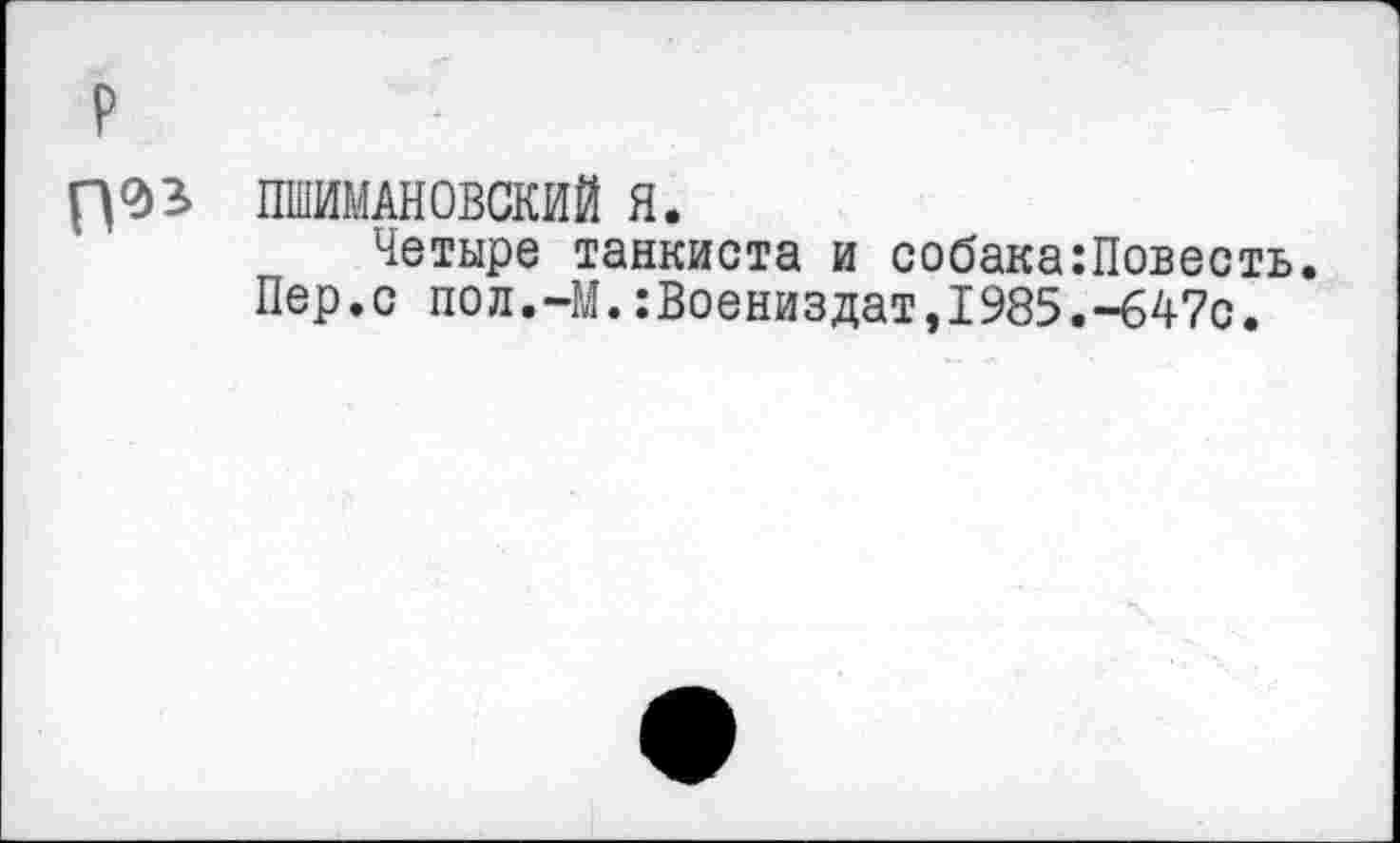 ﻿П°>5 ШИМАНОВСКИЙ Я.
Четыре танкиста и собака:Повесть.
Пер.с пол.-М.:Воениздат,1985.-647с.